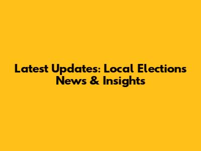 Latest Updates: Local Elections News & Insights