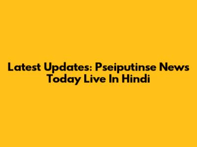 Latest Updates: Pseiputinse News Today Live In Hindi