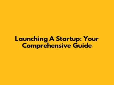 Launching A Startup: Your Comprehensive Guide