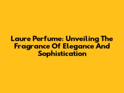 Laure Perfume: Unveiling The Fragrance Of Elegance And Sophistication