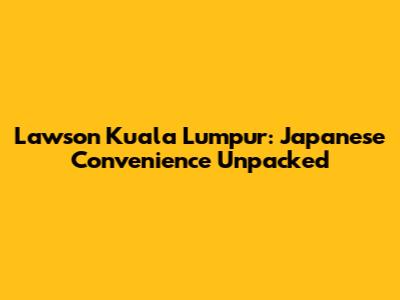 Lawson Kuala Lumpur: Japanese Convenience Unpacked