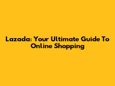 Lazada: Your Ultimate Guide To Online Shopping