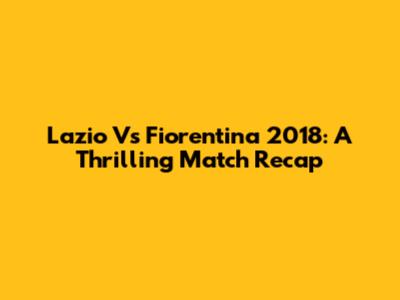 Lazio Vs Fiorentina 2018: A Thrilling Match Recap