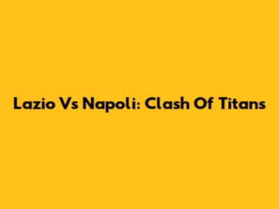 Lazio Vs Napoli: Clash Of Titans
