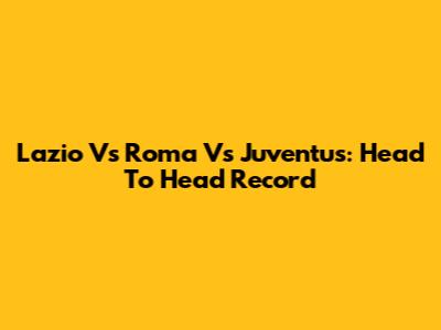 Lazio Vs Roma Vs Juventus: Head To Head Record