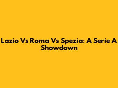 Lazio Vs Roma Vs Spezia: A Serie A Showdown