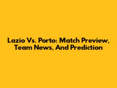 Lazio Vs. Porto: Match Preview, Team News, And Prediction