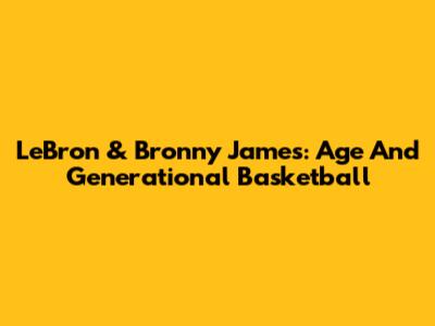 LeBron & Bronny James: Age And Generational Basketball