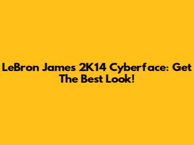 LeBron James 2K14 Cyberface: Get The Best Look!