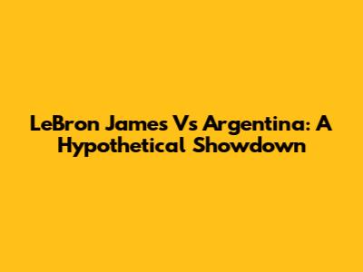 LeBron James Vs Argentina: A Hypothetical Showdown