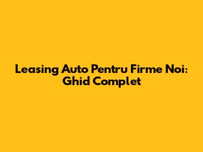 Leasing Auto Pentru Firme Noi: Ghid Complet
