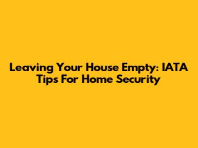 Leaving Your House Empty: IATA Tips For Home Security