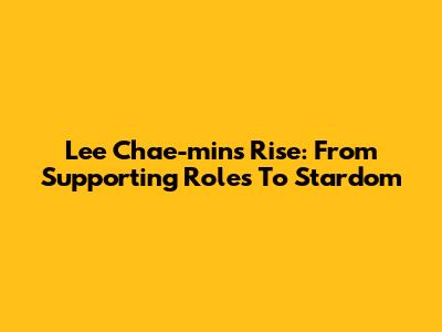 Lee Chae-min's Rise: From Supporting Roles To Stardom