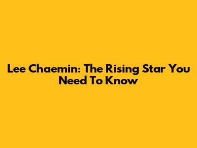 Lee Chaemin: The Rising Star You Need To Know