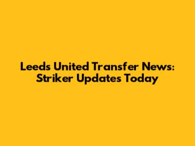Leeds United Transfer News: Striker Updates Today