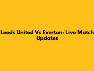 Leeds United Vs Everton: Live Match Updates