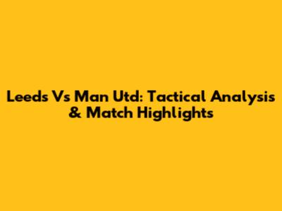 Leeds Vs Man Utd: Tactical Analysis & Match Highlights