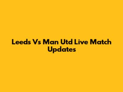 Leeds Vs Man Utd Live Match Updates