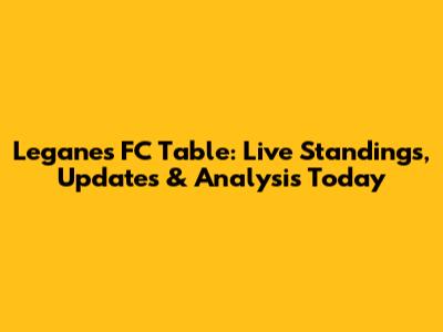 Leganes FC Table: Live Standings, Updates & Analysis Today