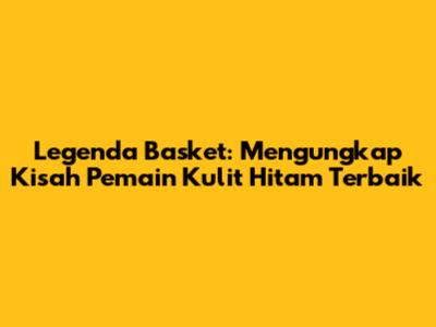 Legenda Basket: Mengungkap Kisah Pemain Kulit Hitam Terbaik