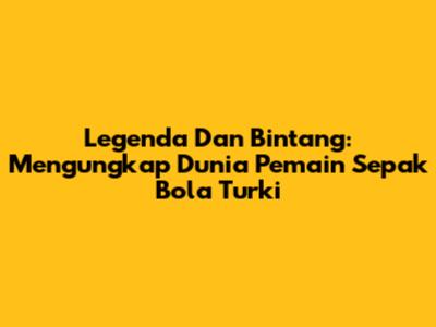 Legenda Dan Bintang: Mengungkap Dunia Pemain Sepak Bola Turki