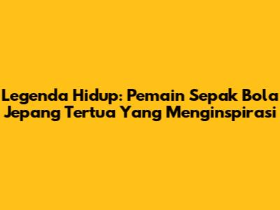 Legenda Hidup: Pemain Sepak Bola Jepang Tertua Yang Menginspirasi