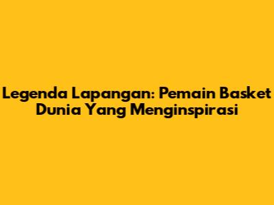Legenda Lapangan: Pemain Basket Dunia Yang Menginspirasi