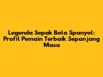 Legenda Sepak Bola Spanyol: Profil Pemain Terbaik Sepanjang Masa