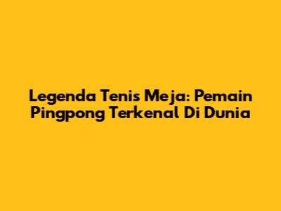 Legenda Tenis Meja: Pemain Pingpong Terkenal Di Dunia
