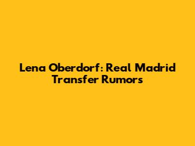 Lena Oberdorf: Real Madrid Transfer Rumors