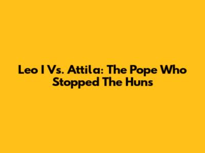 Leo I Vs. Attila: The Pope Who Stopped The Huns