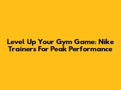 Level Up Your Gym Game: Nike Trainers For Peak Performance