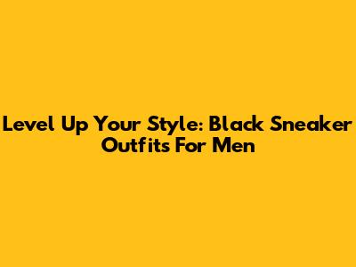 Level Up Your Style: Black Sneaker Outfits For Men