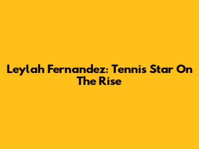 Leylah Fernandez: Tennis Star On The Rise