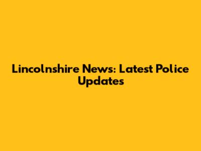 Lincolnshire News: Latest Police Updates