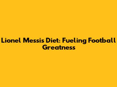 Lionel Messi's Diet: Fueling Football Greatness
