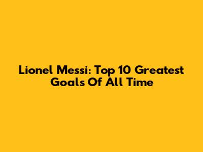 Lionel Messi: Top 10 Greatest Goals Of All Time