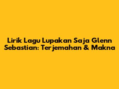 Lirik Lagu Lupakan Saja Glenn Sebastian: Terjemahan & Makna