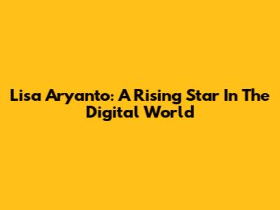 Lisa Aryanto: A Rising Star In The Digital World