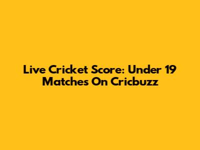 Live Cricket Score: Under 19 Matches On Cricbuzz