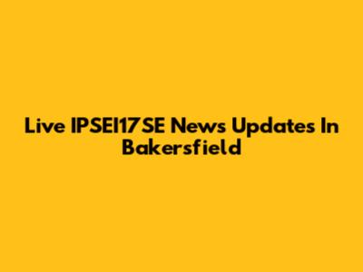Live IPSEI17SE News Updates In Bakersfield