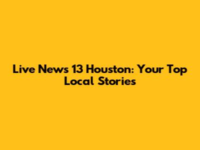 Live News 13 Houston: Your Top Local Stories