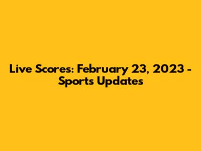 Live Scores: February 23, 2023 - Sports Updates