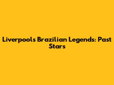 Liverpool's Brazilian Legends: Past Stars