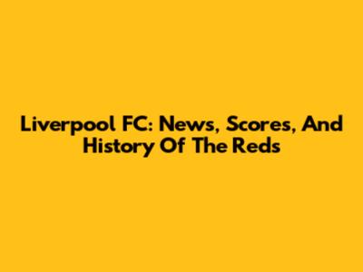 Liverpool FC: News, Scores, And History Of The Reds