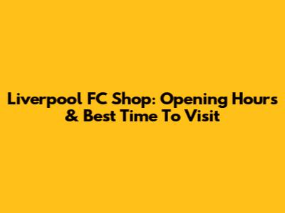 Liverpool FC Shop: Opening Hours & Best Time To Visit