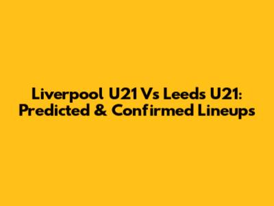 Liverpool U21 Vs Leeds U21: Predicted & Confirmed Lineups