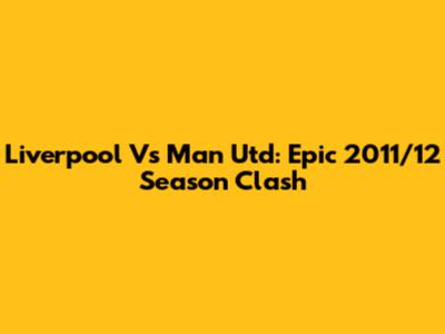 Liverpool Vs Man Utd: Epic 2011/12 Season Clash
