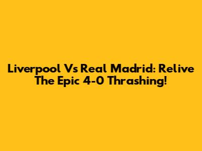 Liverpool Vs Real Madrid: Relive The Epic 4-0 Thrashing!
