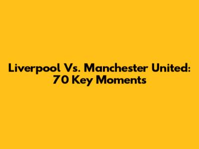 Liverpool Vs. Manchester United: 70 Key Moments